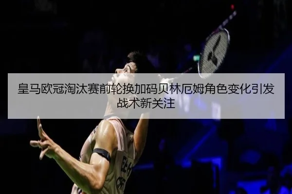 皇马欧冠淘汰赛前轮换加码贝林厄姆角色变化引发战术新关注
