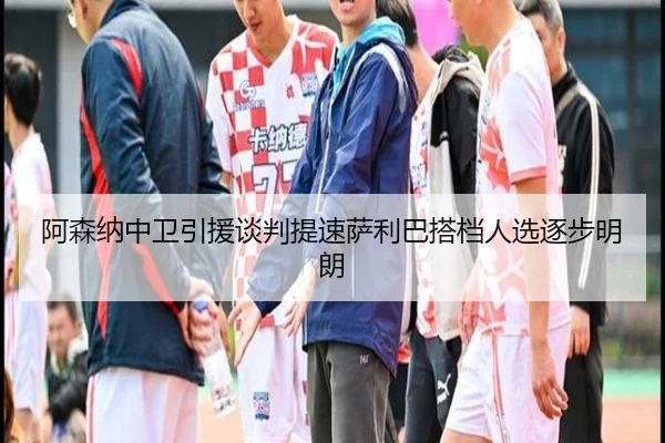 阿森纳中卫引援谈判提速萨利巴搭档人选逐步明朗
