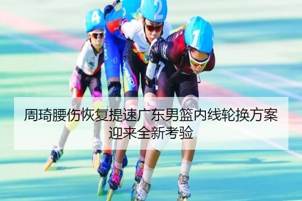周琦腰伤恢复提速广东男篮内线轮换方案迎来全新考验