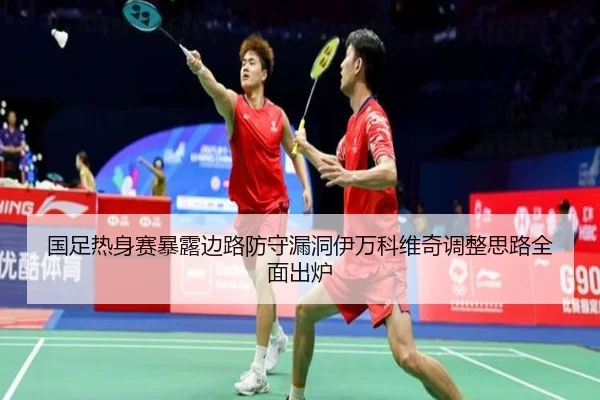 国足热身赛暴露边路防守漏洞伊万科维奇调整思路全面出炉