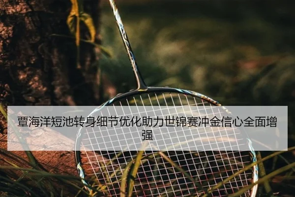 覃海洋短池转身细节优化助力世锦赛冲金信心全面增强